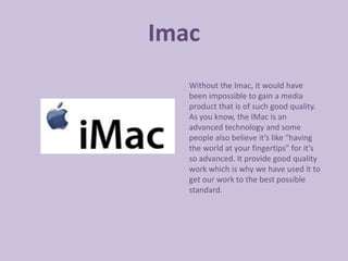 Imac
   Without the Imac, it would have
   been impossible to gain a media
   product that is of such good quality.
   As you know, the IMac is an
   advanced technology and some
   people also believe it’s like “having
   the world at your fingertips” for it’s
   so advanced. It provide good quality
   work which is why we have used it to
   get our work to the best possible
   standard.
 
