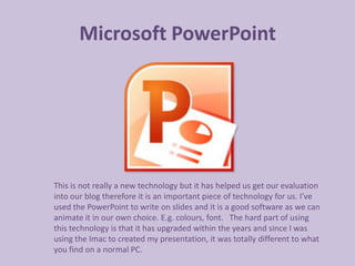 Microsoft PowerPoint




This is not really a new technology but it has helped us get our evaluation
into our blog therefore it is an important piece of technology for us. I’ve
used the PowerPoint to write on slides and it is a good software as we can
animate it in our own choice. E.g. colours, font. The hard part of using
this technology is that it has upgraded within the years and since I was
using the Imac to created my presentation, it was totally different to what
you find on a normal PC.
 