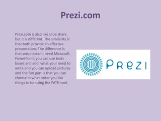 Prezi.com
Prezi.com is also like slide share
but it is different. The similarity is
that both provide an effective
presentation. The difference is
that prezi doesn’t need Microsoft
PowerPoint, you can use texts
boxes and add what your need to
write and you can upload pictures
and the fun part is that you can
choose in what order you like
things to be using the PATH tool.
 