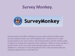 Survey Monkey.




During research and after creating our music video and the ancillary tasks,
Survey monkey has been our main feedback tool. It allowed me to create
surveys based on my music choice, the finished product and the ancillary tasks.
It helped me analyze the responses of the audiences. Without survey monkey, it
would involve much more work interviewing people and since audience
feedback is a vital part in many thing because this is how we know what the
audiences expects from us and their cho
 