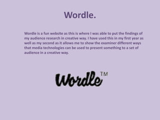 Wordle.
Wordle is a fun website as this is where I was able to put the findings of
my audience research in creative way. I have used this in my first year as
well as my second as it allows me to show the examiner different ways
that media technologies can be used to present something to a set of
audience in a creative way.
 
