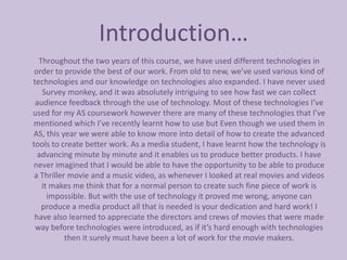 Introduction…
  Throughout the two years of this course, we have used different technologies in
 order to provide the best of our work. From old to new, we’ve used various kind of
technologies and our knowledge on technologies also expanded. I have never used
   Survey monkey, and it was absolutely intriguing to see how fast we can collect
 audience feedback through the use of technology. Most of these technologies I’ve
used for my AS coursework however there are many of these technologies that I’ve
mentioned which I’ve recently learnt how to use but Even though we used them in
AS, this year we were able to know more into detail of how to create the advanced
tools to create better work. As a media student, I have learnt how the technology is
  advancing minute by minute and it enables us to produce better products. I have
never imagined that I would be able to have the opportunity to be able to produce
 a Thriller movie and a music video, as whenever I looked at real movies and videos
   it makes me think that for a normal person to create such fine piece of work is
     impossible. But with the use of technology it proved me wrong, anyone can
   produce a media product all that is needed is your dedication and hard work! I
 have also learned to appreciate the directors and crews of movies that were made
 way before technologies were introduced, as if it’s hard enough with technologies
           then it surely must have been a lot of work for the movie makers.
 