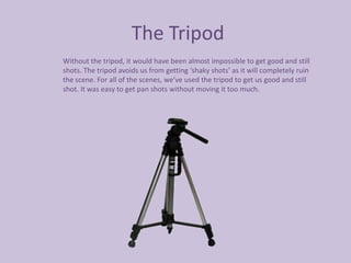The Tripod
Without the tripod, it would have been almost impossible to get good and still
shots. The tripod avoids us from getting ‘shaky shots’ as it will completely ruin
the scene. For all of the scenes, we’ve used the tripod to get us good and still
shot. It was easy to get pan shots without moving it too much.
 