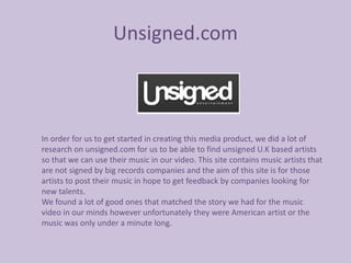 Unsigned.com



In order for us to get started in creating this media product, we did a lot of
research on unsigned.com for us to be able to find unsigned U.K based artists
so that we can use their music in our video. This site contains music artists that
are not signed by big records companies and the aim of this site is for those
artists to post their music in hope to get feedback by companies looking for
new talents.
We found a lot of good ones that matched the story we had for the music
video in our minds however unfortunately they were American artist or the
music was only under a minute long.
 