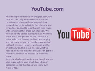 YouTube.com
After failing to find music on unsigned.com, You
tube was our only reliable source. You-tube
contains everything and anything and since I
know a lot of unsigned artists therefore me and
my partner decided to look through their music
until something that grabs our attention. We
were unable to decide at one point as we liked a
music and it was perfect for the story of our
music video but the only problem was rapping
and not many people can rap therefore we had
to thrash this one. However we found another
artist I knew and his music was just what we
needed. I emailed the artist and we soon got the
reply back in which he allowed us to use his
music.
You-tube also helped me in researching for other
alike music videos from which I got ideas of
particular scenes that I could use in my own
music video.
 