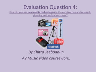 Evaluation Question 4:
How did you use new media technologies in the construction and research,
                    planning and evaluation stages?




              By Chitra Jeebodhun
           A2 Music video coursework.
 