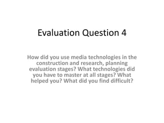 Evaluation Question 4

How did you use media technologies in the
   construction and research, planning
evaluation stages? What technologies did
  you have to master at all stages? What
 helped you? What did you find difficult?
 