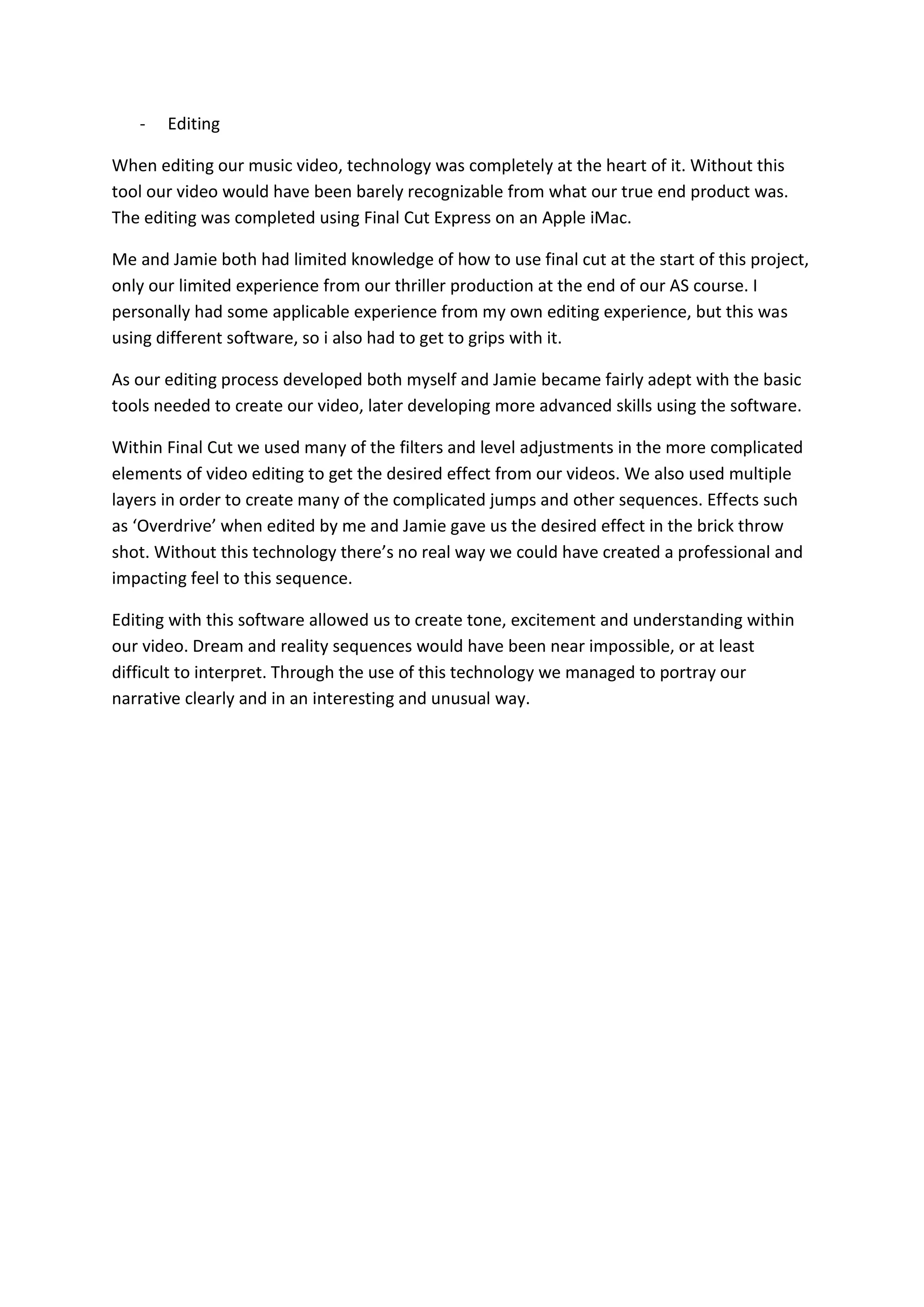 -   Editing

When editing our music video, technology was completely at the heart of it. Without this
tool our video would have been barely recognizable from what our true end product was.
The editing was completed using Final Cut Express on an Apple iMac.

Me and Jamie both had limited knowledge of how to use final cut at the start of this project,
only our limited experience from our thriller production at the end of our AS course. I
personally had some applicable experience from my own editing experience, but this was
using different software, so i also had to get to grips with it.

As our editing process developed both myself and Jamie became fairly adept with the basic
tools needed to create our video, later developing more advanced skills using the software.

Within Final Cut we used many of the filters and level adjustments in the more complicated
elements of video editing to get the desired effect from our videos. We also used multiple
layers in order to create many of the complicated jumps and other sequences. Effects such
as ‘Overdrive’ when edited by me and Jamie gave us the desired effect in the brick throw
shot. Without this technology there’s no real way we could have created a professional and
impacting feel to this sequence.

Editing with this software allowed us to create tone, excitement and understanding within
our video. Dream and reality sequences would have been near impossible, or at least
difficult to interpret. Through the use of this technology we managed to portray our
narrative clearly and in an interesting and unusual way.
 