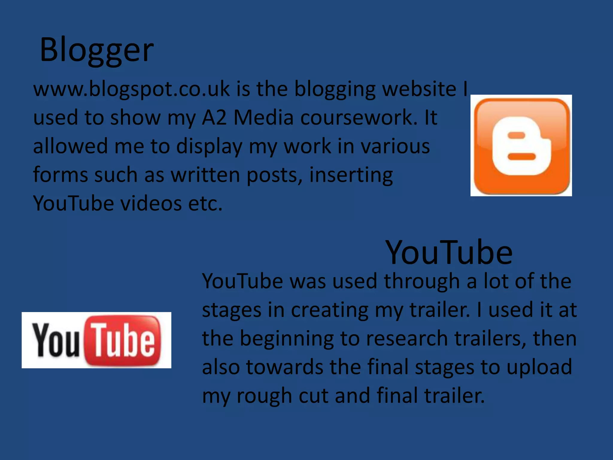 Blogger
www.blogspot.co.uk is the blogging website I
used to show my A2 Media coursework. It
allowed me to display my work in various
forms such as written posts, inserting
YouTube videos etc.

                                     YouTube
                 YouTube was used through a lot of the
                 stages in creating my trailer. I used it at
                 the beginning to research trailers, then
                 also towards the final stages to upload
                 my rough cut and final trailer.
 