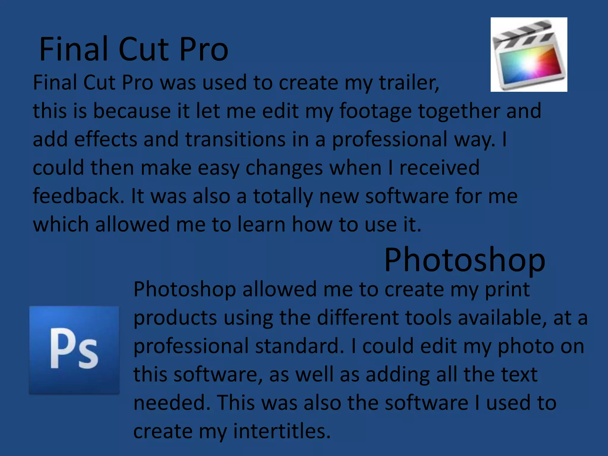 Final Cut Pro
Final Cut Pro was used to create my trailer,
this is because it let me edit my footage together and
add effects and transitions in a professional way. I
could then make easy changes when I received
feedback. It was also a totally new software for me
which allowed me to learn how to use it.
                                     Photoshop
          Photoshop allowed me to create my print
          products using the different tools available, at a
          professional standard. I could edit my photo on
          this software, as well as adding all the text
          needed. This was also the software I used to
          create my intertitles.
 