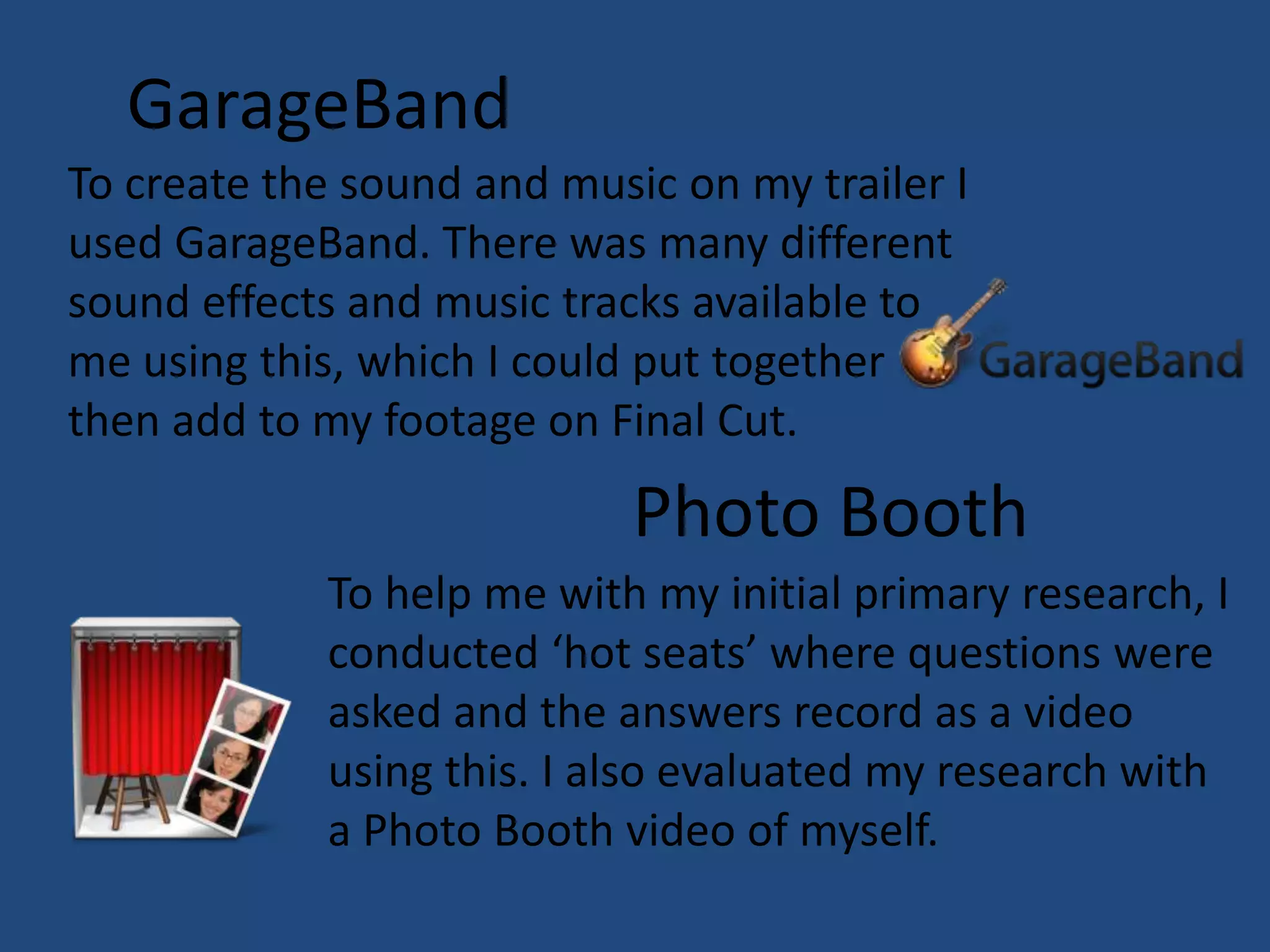 GarageBand
To create the sound and music on my trailer I
used GarageBand. There was many different
sound effects and music tracks available to
me using this, which I could put together
then add to my footage on Final Cut.

                            Photo Booth
            To help me with my initial primary research, I
            conducted ‘hot seats’ where questions were
            asked and the answers record as a video
            using this. I also evaluated my research with
            a Photo Booth video of myself.
 