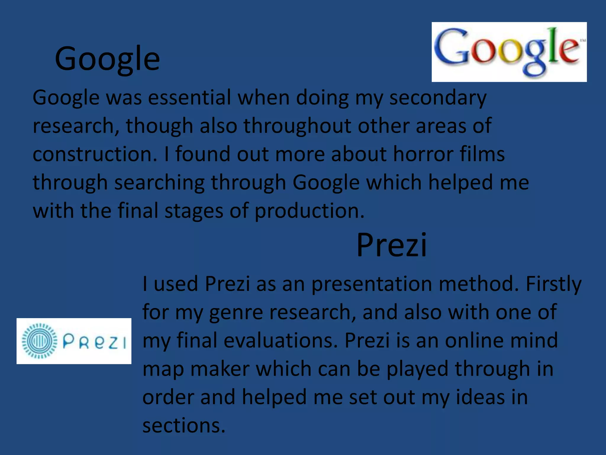 Google
Google was essential when doing my secondary
research, though also throughout other areas of
construction. I found out more about horror films
through searching through Google which helped me
with the final stages of production.
                                Prezi
          I used Prezi as an presentation method. Firstly
          for my genre research, and also with one of
          my final evaluations. Prezi is an online mind
          map maker which can be played through in
          order and helped me set out my ideas in
          sections.
 