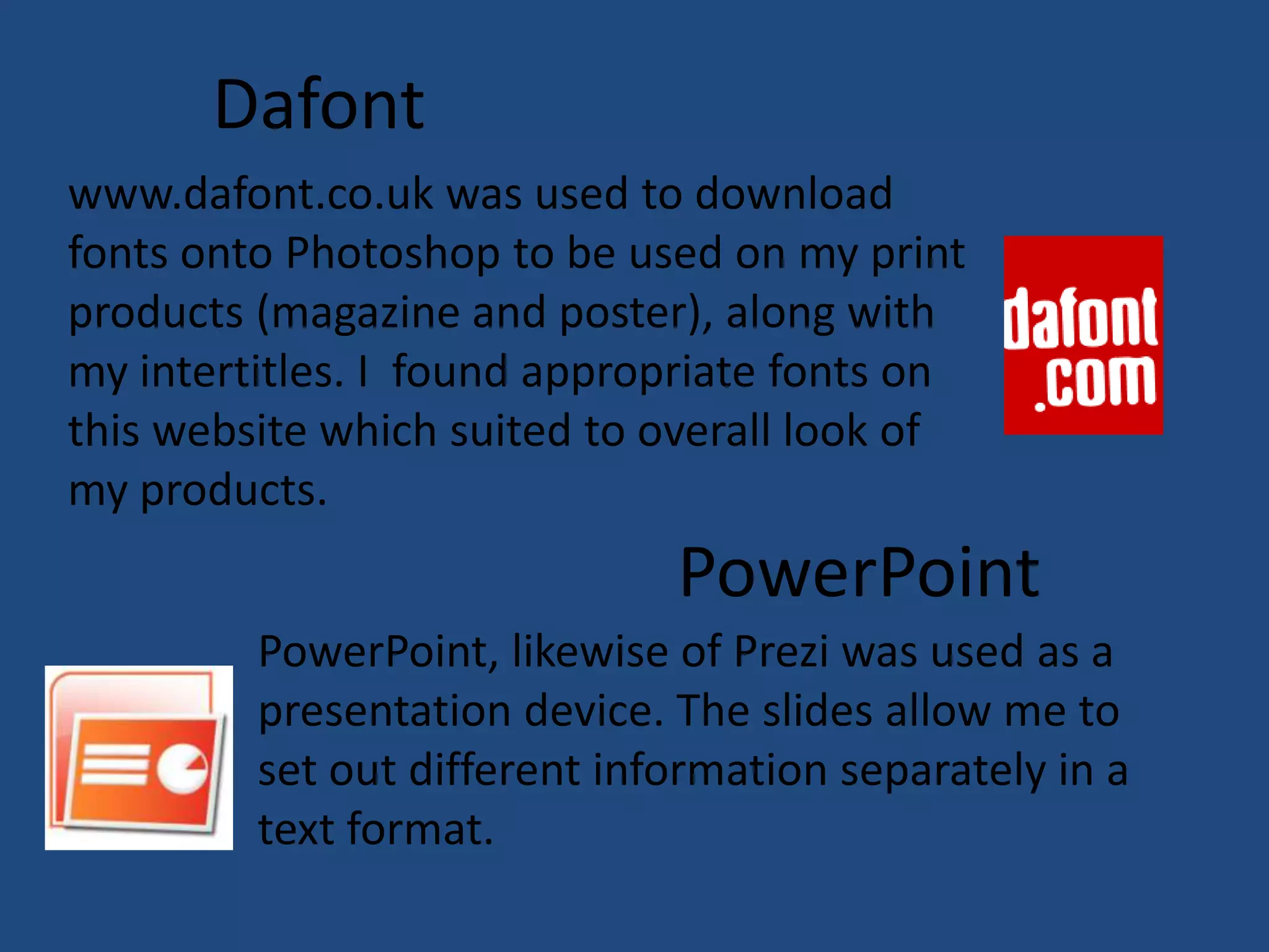 Dafont
www.dafont.co.uk was used to download
fonts onto Photoshop to be used on my print
products (magazine and poster), along with
my intertitles. I found appropriate fonts on
this website which suited to overall look of
my products.
                              PowerPoint
         PowerPoint, likewise of Prezi was used as a
         presentation device. The slides allow me to
         set out different information separately in a
         text format.
 