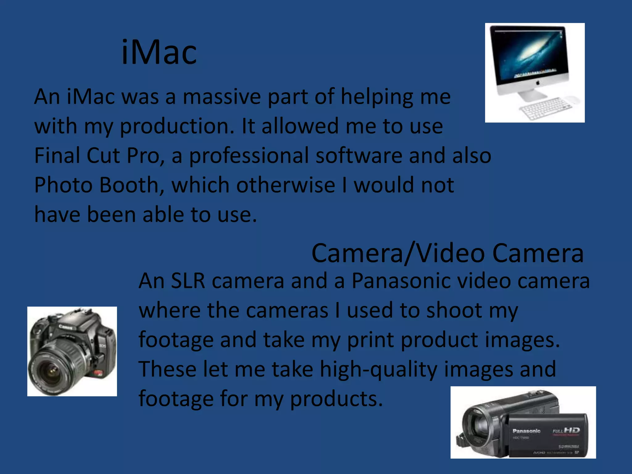 iMac
An iMac was a massive part of helping me
with my production. It allowed me to use
Final Cut Pro, a professional software and also
Photo Booth, which otherwise I would not
have been able to use.
                            Camera/Video Camera
          An SLR camera and a Panasonic video camera
          where the cameras I used to shoot my
          footage and take my print product images.
          These let me take high-quality images and
          footage for my products.
 