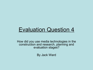Evaluation Question 4
How did you use media technologies in the
 construction and research, planning and
            evaluation stages?

             By Jack Ward
 