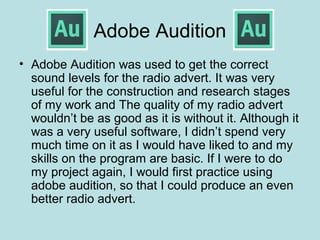 Adobe Audition
• Adobe Audition was used to get the correct
  sound levels for the radio advert. It was very
  useful for the construction and research stages
  of my work and The quality of my radio advert
  wouldn’t be as good as it is without it. Although it
  was a very useful software, I didn’t spend very
  much time on it as I would have liked to and my
  skills on the program are basic. If I were to do
  my project again, I would first practice using
  adobe audition, so that I could produce an even
  better radio advert.
 