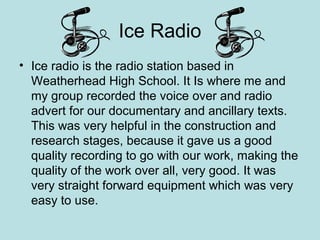 Ice Radio
• Ice radio is the radio station based in
  Weatherhead High School. It Is where me and
  my group recorded the voice over and radio
  advert for our documentary and ancillary texts.
  This was very helpful in the construction and
  research stages, because it gave us a good
  quality recording to go with our work, making the
  quality of the work over all, very good. It was
  very straight forward equipment which was very
  easy to use.
 