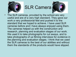 SLR Camera
• The SLR cameras, provided by the school are very
  useful and are of a very high standard. They gave our
  work a very professional feel and pushed it to the
  standard that we hoped to achieve. I have used SLR
  cameras before and I have always enjoyed using them.
  The cameras helped us with the construction and
  research, planning and evaluation stages of our work.
  We used it to take photographs for cut aways, and to
  take photographs of us filming interviews for evidence in
  the planning and evaluation stages. I think that we used
  the SLR cameras to the best of our abilities and without
  them the standards of the products would have slipped.
 