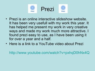 Prezi
• Prezi is an online interactive slideshow website.
  It has been very usefull with my work this year. It
  has helped me present my work in very creative
  ways and made my work much more attractive. I
  found prezi easy to use, as I have been using it
  for over a year and a half.
• Here is a link to a YouTube video about Prezi

  http://www.youtube.com/watch?v=pxhqD0hNx4Q
 