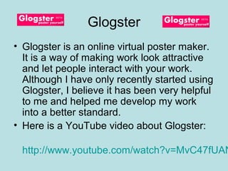 Glogster
• Glogster is an online virtual poster maker.
  It is a way of making work look attractive
  and let people interact with your work.
  Although I have only recently started using
  Glogster, I believe it has been very helpful
  to me and helped me develop my work
  into a better standard.
• Here is a YouTube video about Glogster:

 http://www.youtube.com/watch?v=MvC47fUAN
 