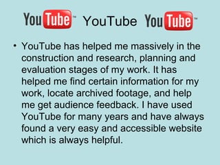 YouTube
• YouTube has helped me massively in the
  construction and research, planning and
  evaluation stages of my work. It has
  helped me find certain information for my
  work, locate archived footage, and help
  me get audience feedback. I have used
  YouTube for many years and have always
  found a very easy and accessible website
  which is always helpful.
 