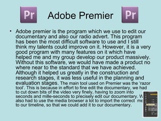 Adobe Premier
• Adobe premier is the program which we use to edit our
  documentary and also our radio advert. This program
  has been the most difficult software to use and I still
  think my talents could improve on it. However, it is a very
  good program with many features on it which have
  helped me and my group develop our product massively.
  Without this software, we would have made a product no
  where near to the standard that we have achieved.
  Although it helped us greatly in the construction and
  research stages, it was less useful in the planning and
  evaluation stages. The main tool used on Premier was the ‘razor
  tool’. This is because in effort to fine edit the documentary, we had
  to cut down bits of the video very finely, having to zoom into
  seconds and mille-seconds to precisely edit our documentary. We
  also had to use the media browser a lot to import the correct media
  to our timeline, so that we could add it to our documentary.
 