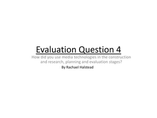 Evaluation Question 4
How did you use media technologies in the construction
    and research, planning and evaluation stages?
                By Rachael Halstead
 