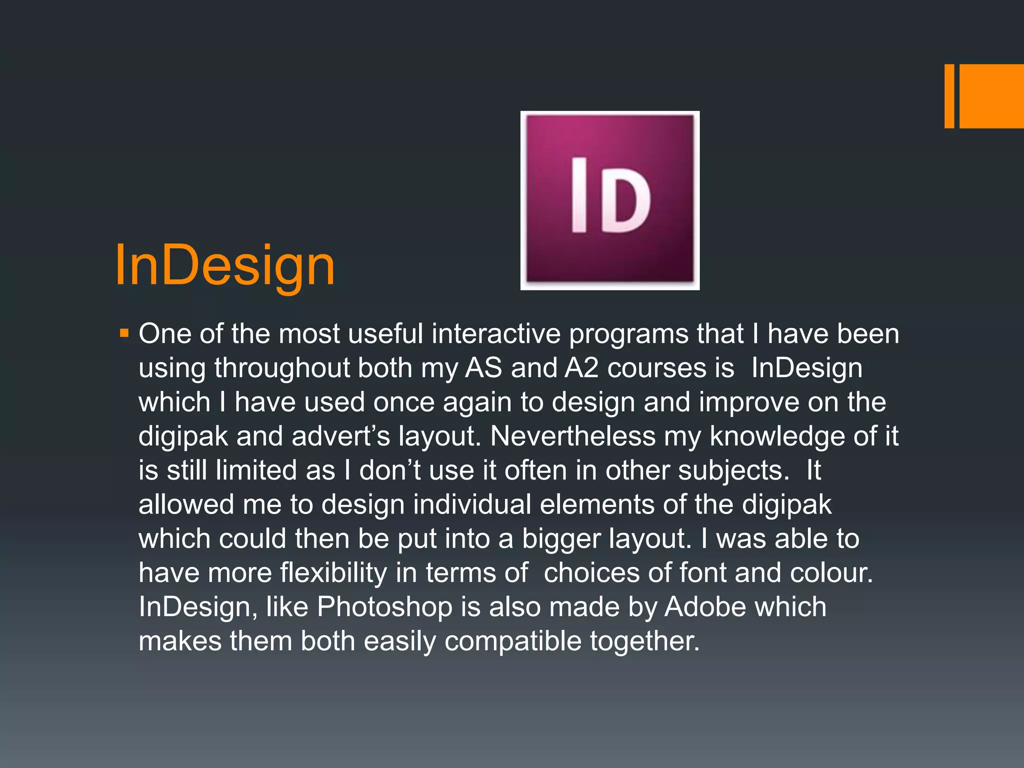 InDesign
 One of the most useful interactive programs that I have been
  using throughout both my AS and A2 courses is InDesign
  which I have used once again to design and improve on the
  digipak and advert’s layout. Nevertheless my knowledge of it
  is still limited as I don’t use it often in other subjects. It
  allowed me to design individual elements of the digipak
  which could then be put into a bigger layout. I was able to
  have more flexibility in terms of choices of font and colour.
  InDesign, like Photoshop is also made by Adobe which
  makes them both easily compatible together.
 