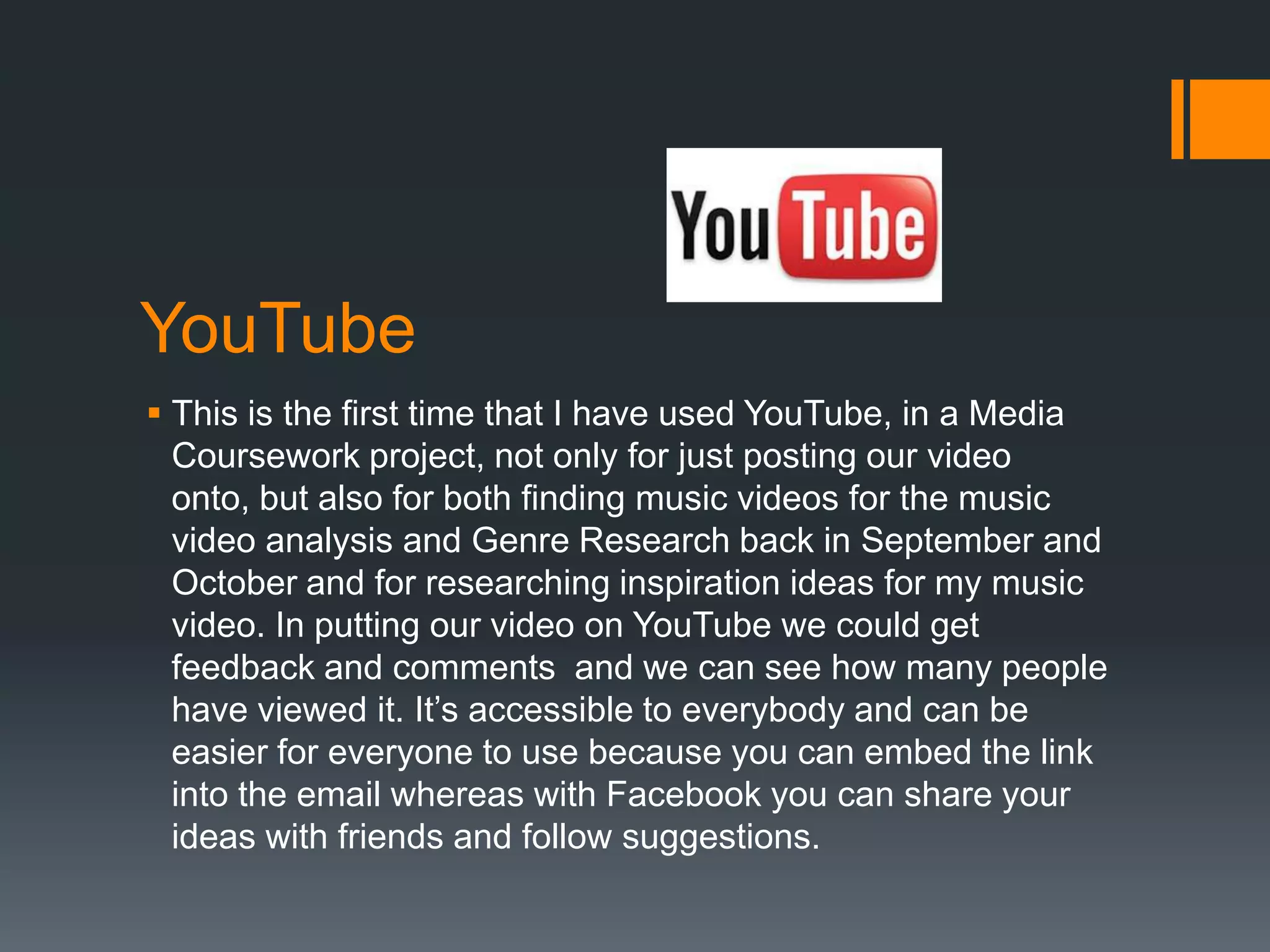 YouTube
 This is the first time that I have used YouTube, in a Media
  Coursework project, not only for just posting our video
  onto, but also for both finding music videos for the music
  video analysis and Genre Research back in September and
  October and for researching inspiration ideas for my music
  video. In putting our video on YouTube we could get
  feedback and comments and we can see how many people
  have viewed it. It’s accessible to everybody and can be
  easier for everyone to use because you can embed the link
  into the email whereas with Facebook you can share your
  ideas with friends and follow suggestions.
 