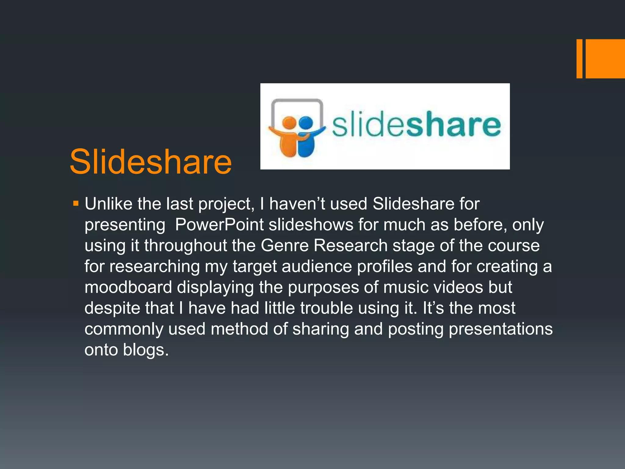 Slideshare
 Unlike the last project, I haven’t used Slideshare for
  presenting PowerPoint slideshows for much as before, only
  using it throughout the Genre Research stage of the course
  for researching my target audience profiles and for creating a
  moodboard displaying the purposes of music videos but
  despite that I have had little trouble using it. It’s the most
  commonly used method of sharing and posting presentations
  onto blogs.
 