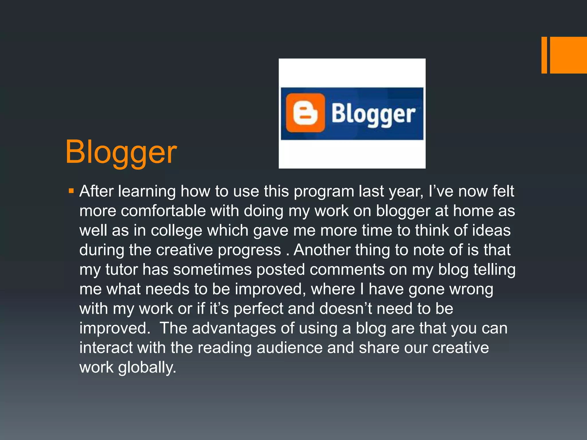 Blogger
 After learning how to use this program last year, I’ve now felt
  more comfortable with doing my work on blogger at home as
  well as in college which gave me more time to think of ideas
  during the creative progress . Another thing to note of is that
  my tutor has sometimes posted comments on my blog telling
  me what needs to be improved, where I have gone wrong
  with my work or if it’s perfect and doesn’t need to be
  improved. The advantages of using a blog are that you can
  interact with the reading audience and share our creative
  work globally.
 