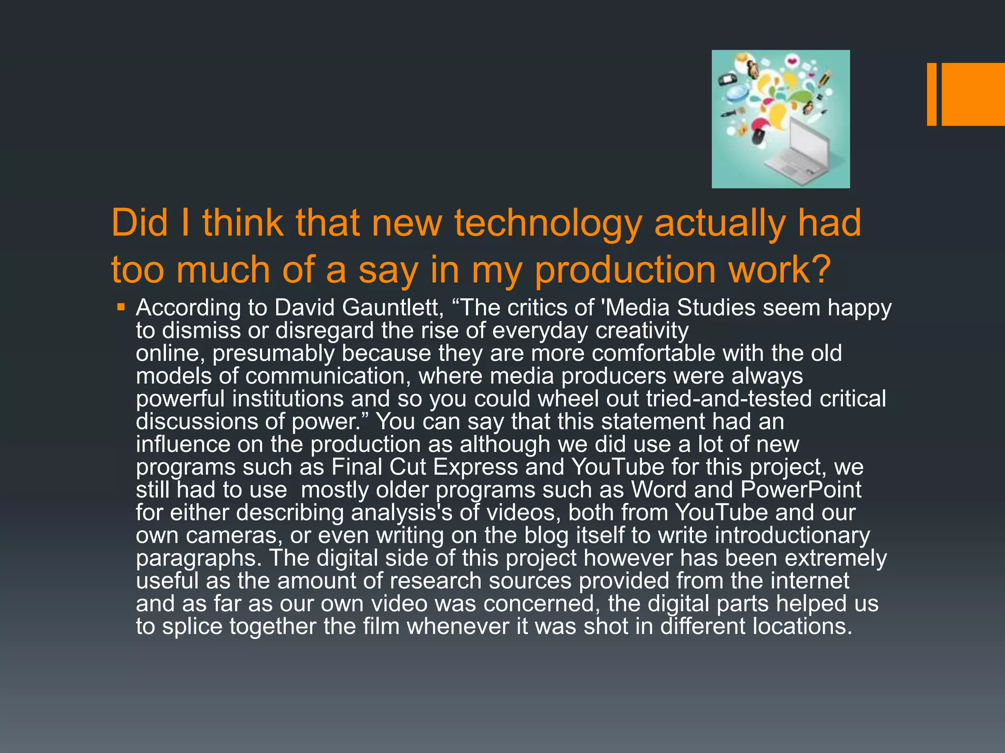 Did I think that new technology actually had
too much of a say in my production work?
 According to David Gauntlett, “The critics of 'Media Studies seem happy
  to dismiss or disregard the rise of everyday creativity
  online, presumably because they are more comfortable with the old
  models of communication, where media producers were always
  powerful institutions and so you could wheel out tried-and-tested critical
  discussions of power.” You can say that this statement had an
  influence on the production as although we did use a lot of new
  programs such as Final Cut Express and YouTube for this project, we
  still had to use mostly older programs such as Word and PowerPoint
  for either describing analysis's of videos, both from YouTube and our
  own cameras, or even writing on the blog itself to write introductionary
  paragraphs. The digital side of this project however has been extremely
  useful as the amount of research sources provided from the internet
  and as far as our own video was concerned, the digital parts helped us
  to splice together the film whenever it was shot in different locations.
 