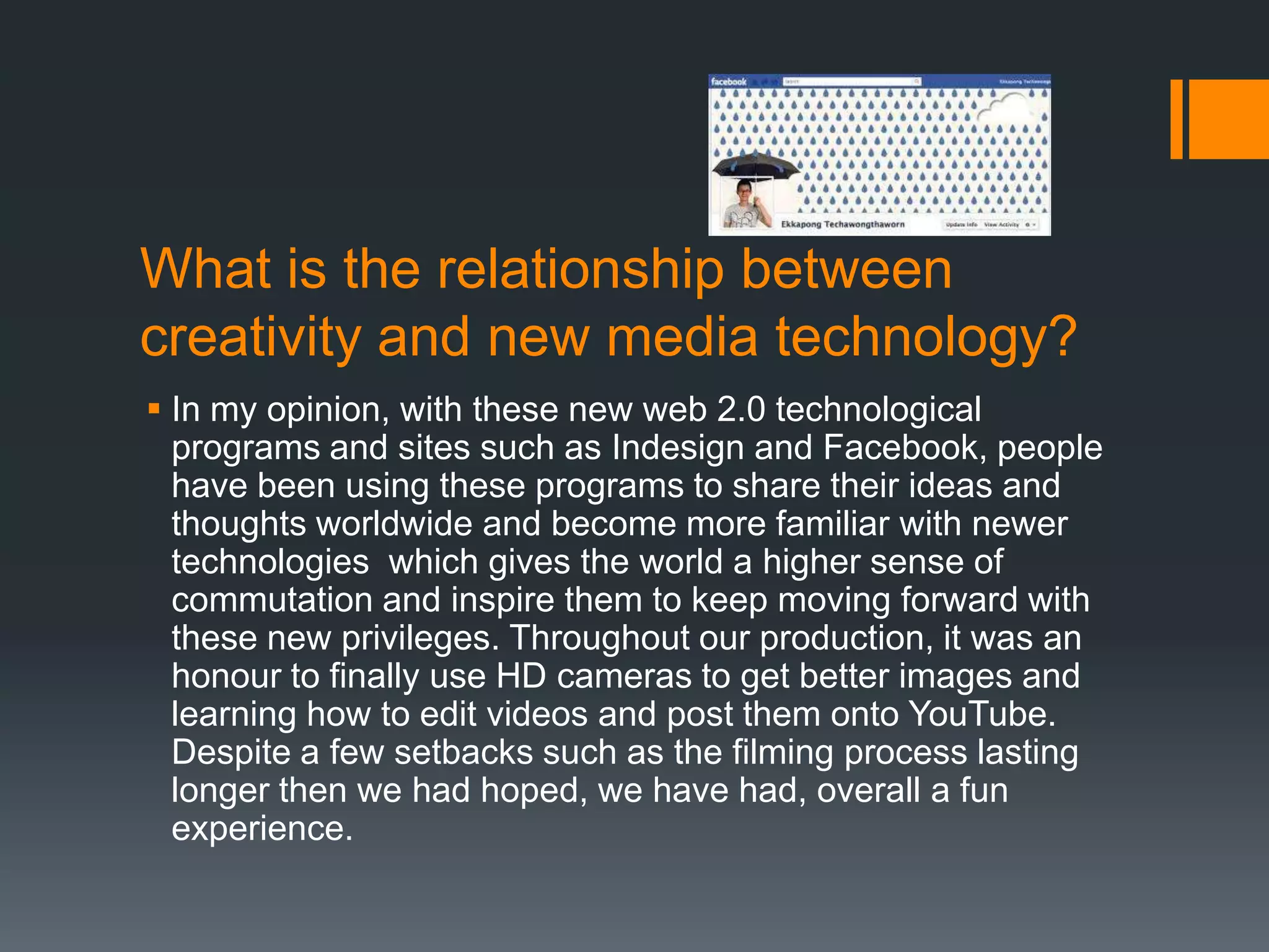 What is the relationship between
creativity and new media technology?
 In my opinion, with these new web 2.0 technological
  programs and sites such as Indesign and Facebook, people
  have been using these programs to share their ideas and
  thoughts worldwide and become more familiar with newer
  technologies which gives the world a higher sense of
  commutation and inspire them to keep moving forward with
  these new privileges. Throughout our production, it was an
  honour to finally use HD cameras to get better images and
  learning how to edit videos and post them onto YouTube.
  Despite a few setbacks such as the filming process lasting
  longer then we had hoped, we have had, overall a fun
  experience.
 
