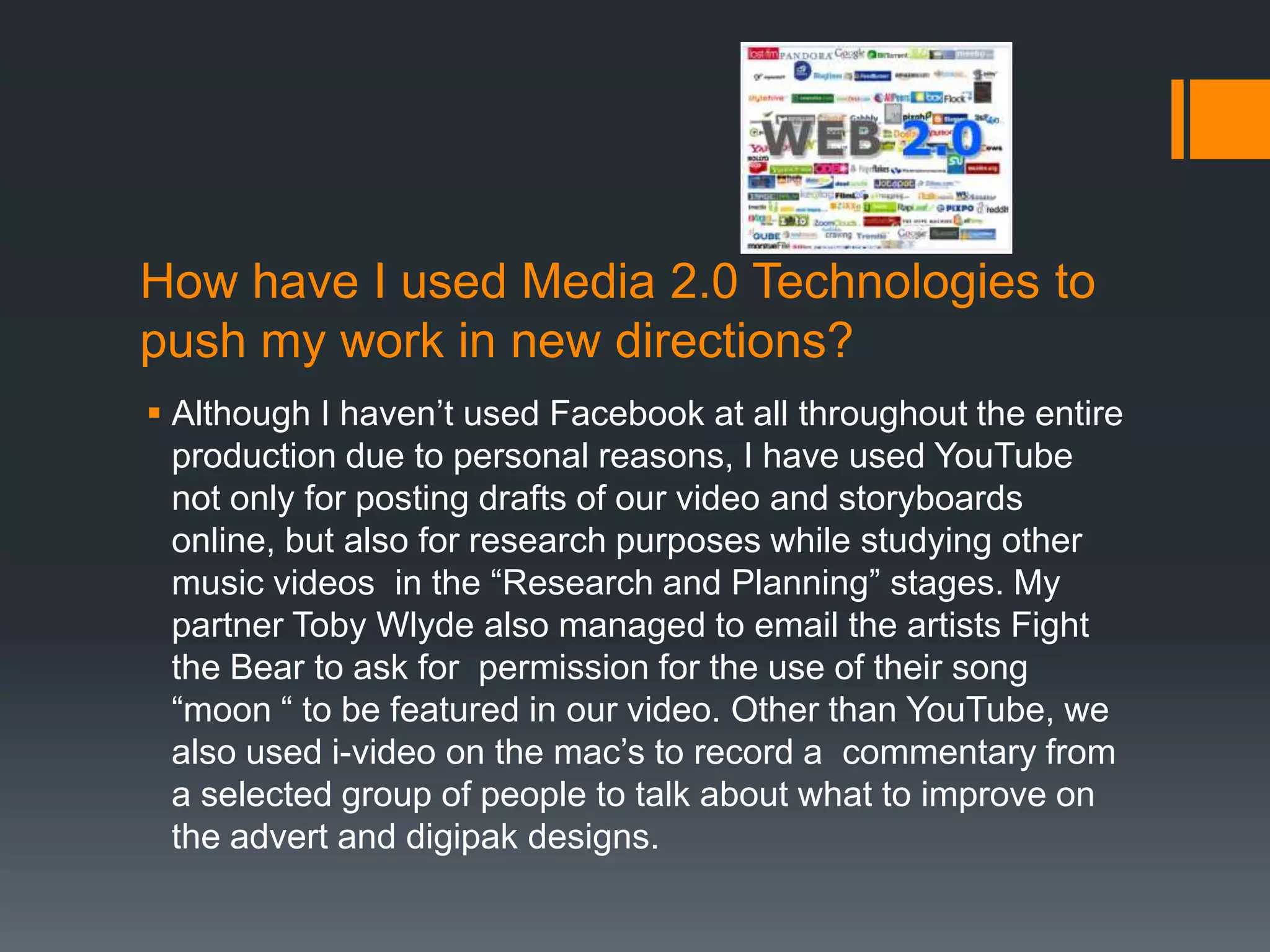 How have I used Media 2.0 Technologies to
push my work in new directions?
 Although I haven’t used Facebook at all throughout the entire
  production due to personal reasons, I have used YouTube
  not only for posting drafts of our video and storyboards
  online, but also for research purposes while studying other
  music videos in the “Research and Planning” stages. My
  partner Toby Wlyde also managed to email the artists Fight
  the Bear to ask for permission for the use of their song
  “moon “ to be featured in our video. Other than YouTube, we
  also used i-video on the mac’s to record a commentary from
  a selected group of people to talk about what to improve on
  the advert and digipak designs.
 