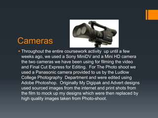 Cameras
 Throughout the entire coursework activity up until a few
  weeks ago, we used a Sony MiniDV and a Mini HD camera
  the two cameras we have been using for filming the video
  and Final Cut Express for Editing. For The Photo shoot we
  used a Panasonic camera provided to us by the Ludlow
  College Photography Department and were edited using
  Adobe Photoshop. Originally My Digipak and Advert designs
  used sourced images from the internet and print shots from
  the film to mock up my designs which were then replaced by
  high quality images taken from Photo-shoot.
 