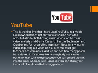 YouTube
 This is the first time that I have used YouTube, in a Media
  Coursework project, not only for just posting our video
  onto, but also for both finding music videos for the music
  video analysis and Genre Research back in September and
  October and for researching inspiration ideas for my music
  video. In putting our video on YouTube we could get
  feedback and comments and we can see how many people
  have viewed it. It’s accessible to everybody and can be
  easier for everyone to use because you can embed the link
  into the email whereas with Facebook you can share your
  ideas with friends and follow suggestions.
 