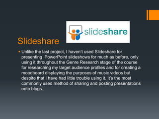 Slideshare
 Unlike the last project, I haven’t used Slideshare for
  presenting PowerPoint slideshows for much as before, only
  using it throughout the Genre Research stage of the course
  for researching my target audience profiles and for creating a
  moodboard displaying the purposes of music videos but
  despite that I have had little trouble using it. It’s the most
  commonly used method of sharing and posting presentations
  onto blogs.
 