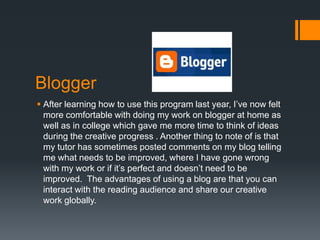 Blogger
 After learning how to use this program last year, I’ve now felt
  more comfortable with doing my work on blogger at home as
  well as in college which gave me more time to think of ideas
  during the creative progress . Another thing to note of is that
  my tutor has sometimes posted comments on my blog telling
  me what needs to be improved, where I have gone wrong
  with my work or if it’s perfect and doesn’t need to be
  improved. The advantages of using a blog are that you can
  interact with the reading audience and share our creative
  work globally.
 