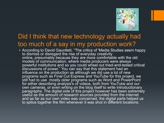 Did I think that new technology actually had
too much of a say in my production work?
 According to David Gauntlett, “The critics of 'Media Studies seem happy
  to dismiss or disregard the rise of everyday creativity
  online, presumably because they are more comfortable with the old
  models of communication, where media producers were always
  powerful institutions and so you could wheel out tried-and-tested critical
  discussions of power.” You can say that this statement had an
  influence on the production as although we did use a lot of new
  programs such as Final Cut Express and YouTube for this project, we
  still had to use mostly older programs such as Word and PowerPoint
  for either describing analysis's of videos, both from YouTube and our
  own cameras, or even writing on the blog itself to write introductionary
  paragraphs. The digital side of this project however has been extremely
  useful as the amount of research sources provided from the internet
  and as far as our own video was concerned, the digital parts helped us
  to splice together the film whenever it was shot in different locations.
 
