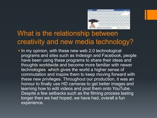 What is the relationship between
creativity and new media technology?
 In my opinion, with these new web 2.0 technological
  programs and sites such as Indesign and Facebook, people
  have been using these programs to share their ideas and
  thoughts worldwide and become more familiar with newer
  technologies which gives the world a higher sense of
  commutation and inspire them to keep moving forward with
  these new privileges. Throughout our production, it was an
  honour to finally use HD cameras to get better images and
  learning how to edit videos and post them onto YouTube.
  Despite a few setbacks such as the filming process lasting
  longer then we had hoped, we have had, overall a fun
  experience.
 