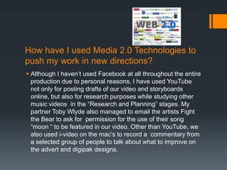 How have I used Media 2.0 Technologies to
push my work in new directions?
 Although I haven’t used Facebook at all throughout the entire
  production due to personal reasons, I have used YouTube
  not only for posting drafts of our video and storyboards
  online, but also for research purposes while studying other
  music videos in the “Research and Planning” stages. My
  partner Toby Wlyde also managed to email the artists Fight
  the Bear to ask for permission for the use of their song
  “moon “ to be featured in our video. Other than YouTube, we
  also used i-video on the mac’s to record a commentary from
  a selected group of people to talk about what to improve on
  the advert and digipak designs.
 
