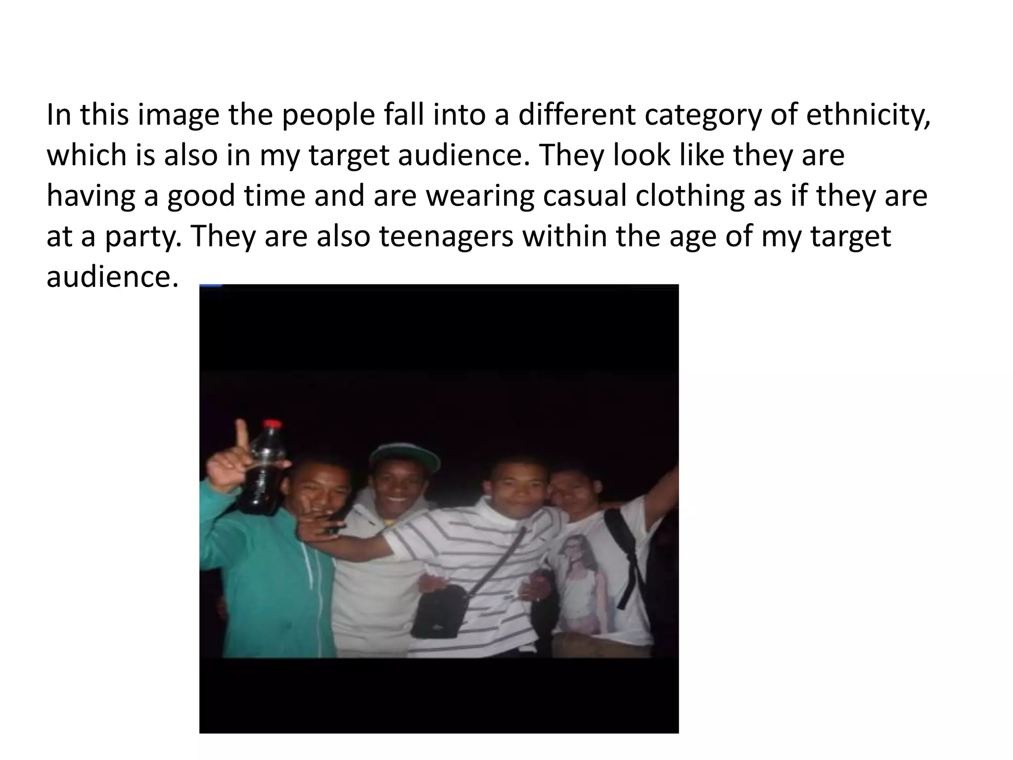 In this image the people fall into a different category of ethnicity,
which is also in my target audience. They look like they are
having a good time and are wearing casual clothing as if they are
at a party. They are also teenagers within the age of my target
audience.
 