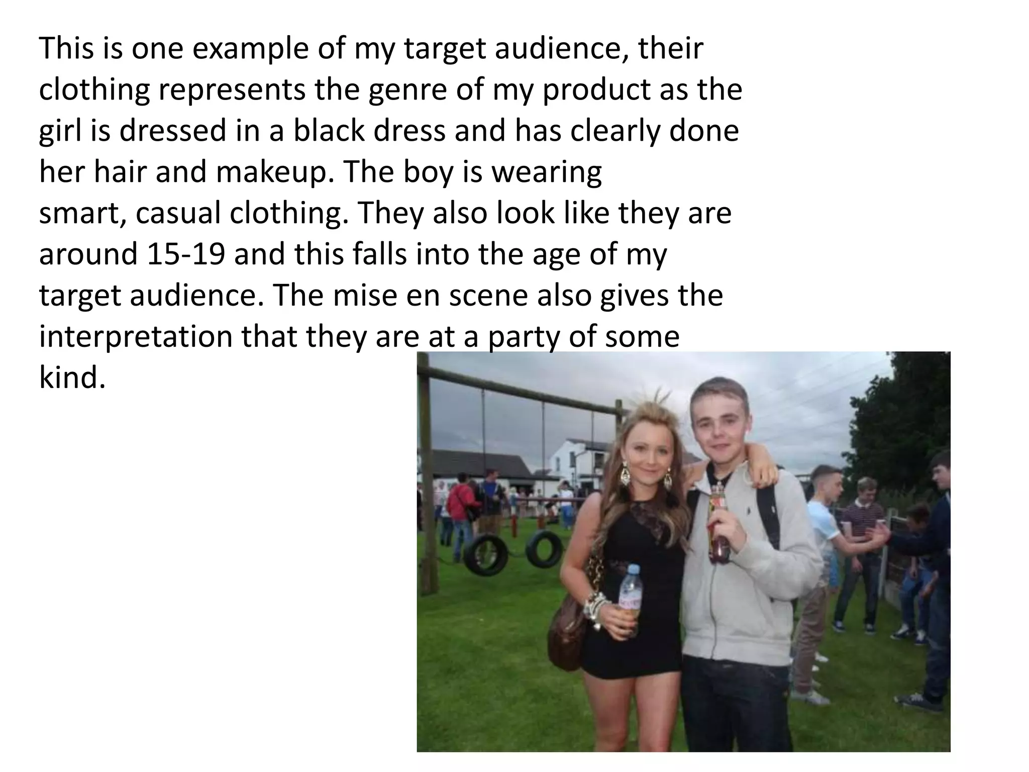 This is one example of my target audience, their
clothing represents the genre of my product as the
girl is dressed in a black dress and has clearly done
her hair and makeup. The boy is wearing
smart, casual clothing. They also look like they are
around 15-19 and this falls into the age of my
target audience. The mise en scene also gives the
interpretation that they are at a party of some
kind.
 