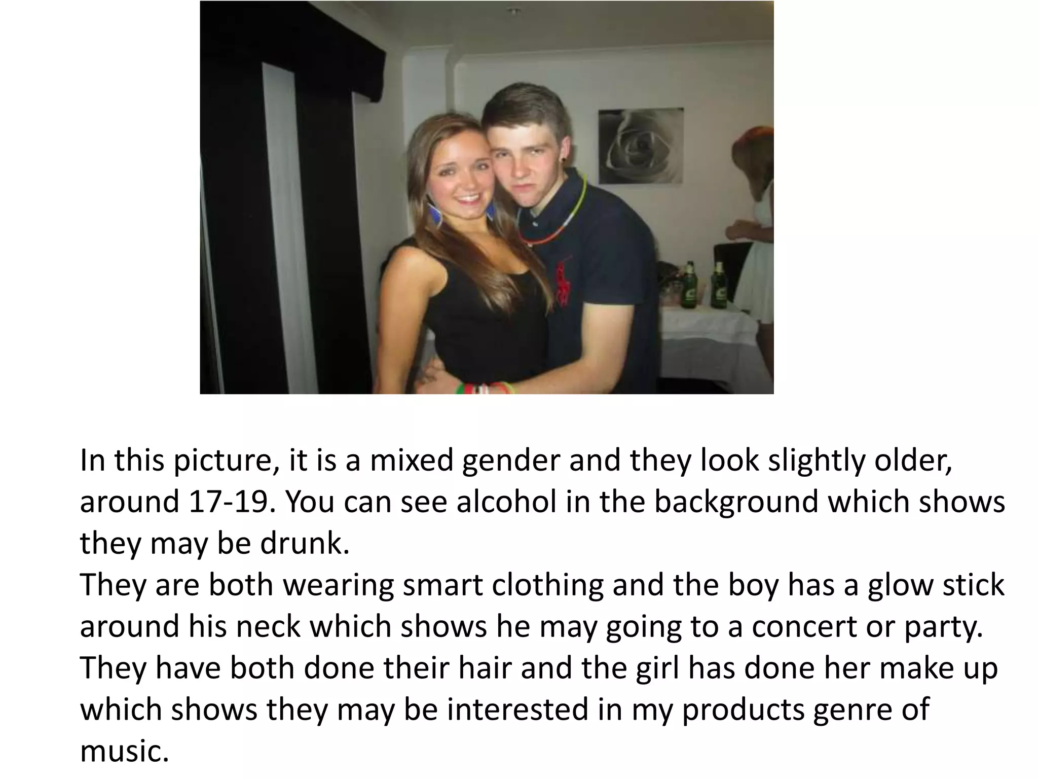 In this picture, it is a mixed gender and they look slightly older,
around 17-19. You can see alcohol in the background which shows
they may be drunk.
They are both wearing smart clothing and the boy has a glow stick
around his neck which shows he may going to a concert or party.
They have both done their hair and the girl has done her make up
which shows they may be interested in my products genre of
music.
 