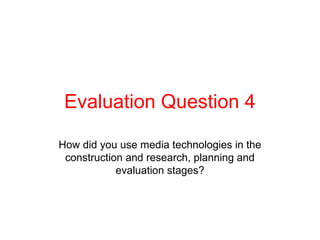 Evaluation Question 4

How did you use media technologies in the
 construction and research, planning and
            evaluation stages?
 