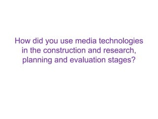 How did you use media technologies
 in the construction and research,
 planning and evaluation stages?
 