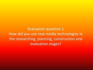 Evaluation question 1
How did you use new media technologies in
the researching, planning, construction and
            evaluation stages?
 