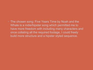 • The chosen song: Five Years Time by Noah and the
  Whale is a indie/hipster song which permitted me to
  have more freedom with including many characters and
  once collating all the required footage, I could freely
  build more structure and a hipster styled sequence.
 