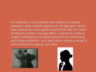 • For instance, I incorporated silhouettes and casting
  shadows using redhead lights and soft light gels, which
  was inspired by avant-garde cinema films like Un Chien
  Andalou to create a vintage effect. I wanted to achieve
  image manipulation yet steering away from airbrushing
  and image perfection, as it was vital to create a sense of
  verisimilitude throughout our video.
 