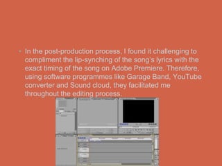 • In the post-production process, I found it challenging to
  compliment the lip-synching of the song’s lyrics with the
  exact timing of the song on Adobe Premiere. Therefore,
  using software programmes like Garage Band, YouTube
  converter and Sound cloud, they facilitated me
  throughout the editing process.
 